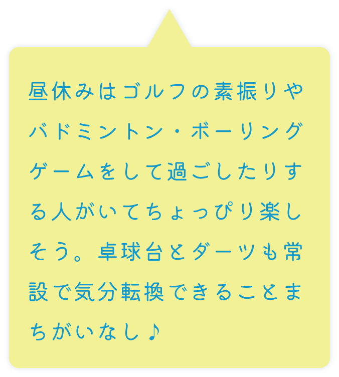 昼休みはゴルフの素振りやバドミントン・ボーリングゲームをして過ごしたりする人がいてちょっぴり楽しそう。卓球台とダーツも常設で気分転換できることまちがいなし♪